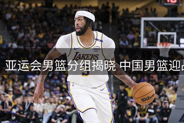 亚运会男篮分组揭晓 中国男篮迎战菲律宾剑指小组第一