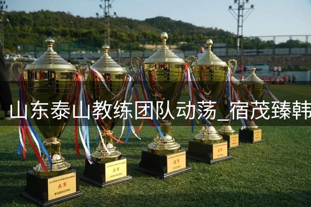 山东泰山教练团队动荡 宿茂臻韩鹏离任凸显管理层危机