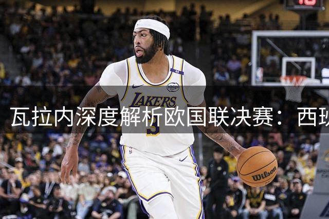 瓦拉内深度解析欧国联决赛：西班牙团队足球完胜阿根廷防守战术