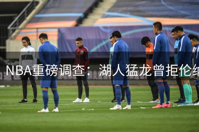 NBA重磅调查：湖人猛龙曾拒伦纳德团队违规条件 快船赞助商汇款疑云待解